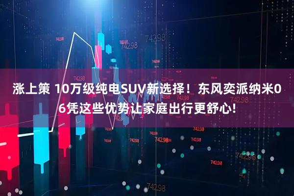 涨上策 10万级纯电SUV新选择！东风奕派纳米06凭这些优势让家庭出行更舒心!