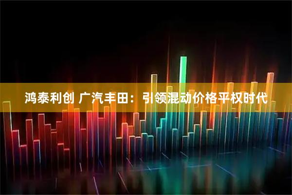 鸿泰利创 广汽丰田：引领混动价格平权时代