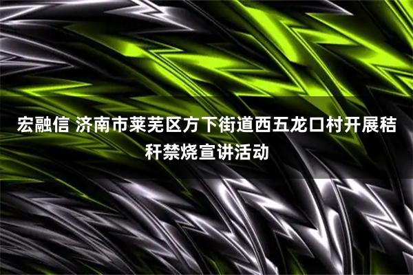 宏融信 济南市莱芜区方下街道西五龙口村开展秸秆禁烧宣讲活动