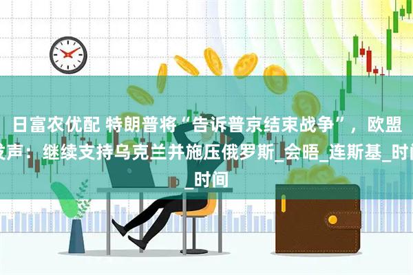 日富农优配 特朗普将“告诉普京结束战争”，欧盟发声：继续支持乌克兰并施压俄罗斯_会晤_连斯基_时间
