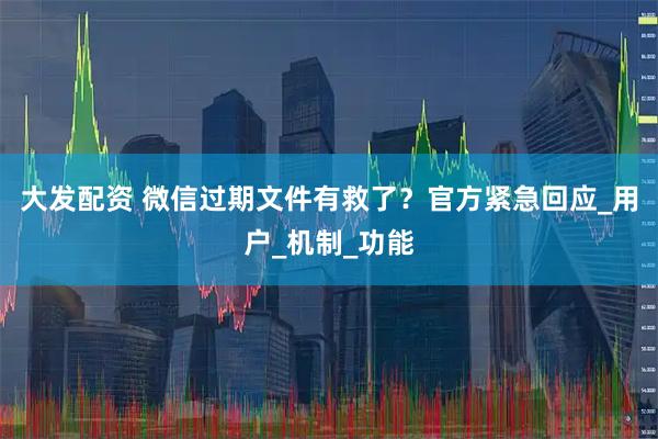 大发配资 微信过期文件有救了？官方紧急回应_用户_机制_功能
