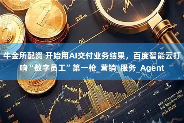 牛金所配资 开始用AI交付业务结果，百度智能云打响“数字员工”第一枪_营销_服务_Agent