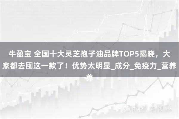 牛盈宝 全国十大灵芝孢子油品牌TOP5揭晓，大家都去囤这一款了！优势太明显_成分_免疫力_营养