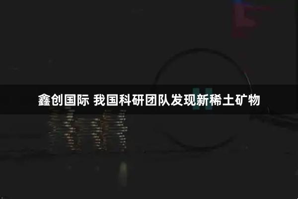 鑫创国际 我国科研团队发现新稀土矿物