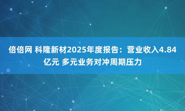 倍倍网 科隆新材2025年度报告：营业收入4.84亿元 多元业务对冲周期压力