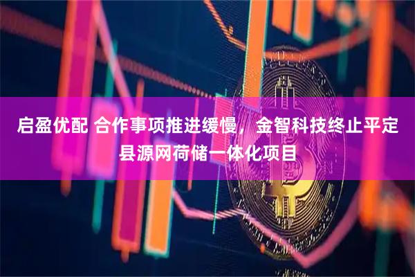 启盈优配 合作事项推进缓慢，金智科技终止平定县源网荷储一体化项目