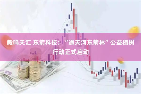 毅鸣天汇 东箭科技：“通天河东箭林”公益植树行动正式启动