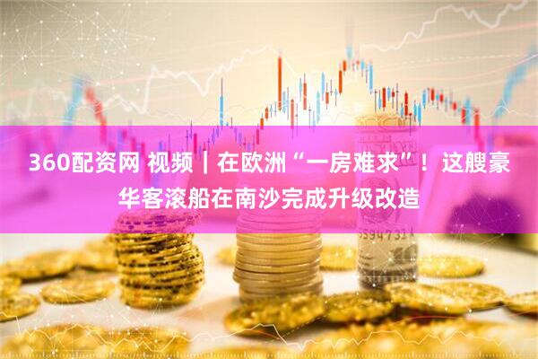 360配资网 视频｜在欧洲“一房难求”！这艘豪华客滚船在南沙完成升级改造