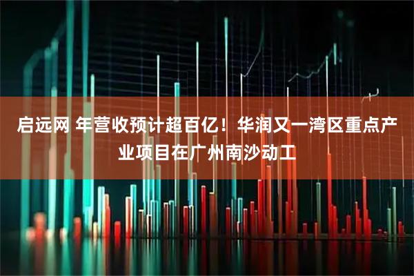 启远网 年营收预计超百亿！华润又一湾区重点产业项目在广州南沙动工