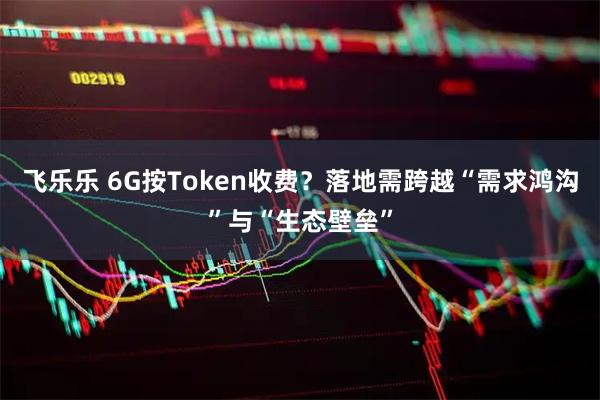 飞乐乐 6G按Token收费？落地需跨越“需求鸿沟”与“生态壁垒”