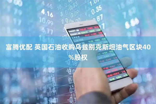 富腾优配 英国石油收购乌兹别克斯坦油气区块40%股权
