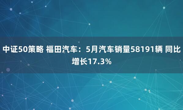 中证50策略 福田汽车：5月汽车销量58191辆 同比增长17.3%