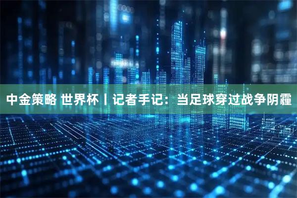 中金策略 世界杯丨记者手记：当足球穿过战争阴霾