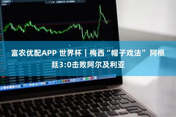 富农优配APP 世界杯｜梅西“帽子戏法” 阿根廷3:0击败阿尔及利亚