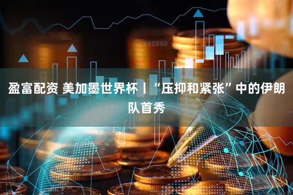 盈富配资 美加墨世界杯丨“压抑和紧张”中的伊朗队首秀