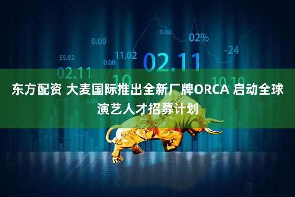 东方配资 大麦国际推出全新厂牌ORCA 启动全球演艺人才招募计划