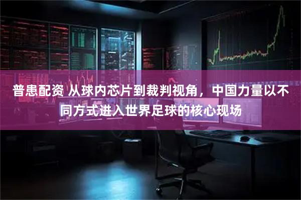 普患配资 从球内芯片到裁判视角，中国力量以不同方式进入世界足球的核心现场