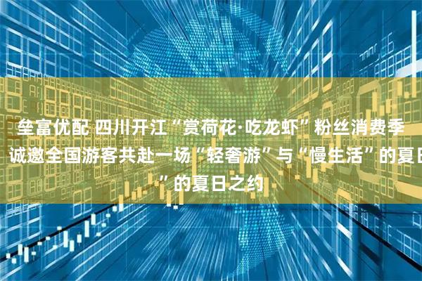 垒富优配 四川开江“赏荷花·吃龙虾”粉丝消费季启幕，诚邀全国游客共赴一场“轻奢游”与“慢生活”的夏日之约