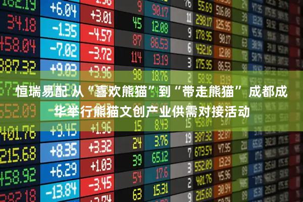 恒瑞易配 从“喜欢熊猫”到“带走熊猫” 成都成华举行熊猫文创产业供需对接活动