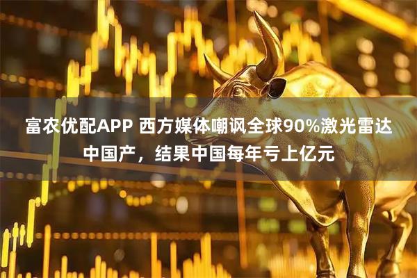 富农优配APP 西方媒体嘲讽全球90%激光雷达中国产，结果中国每年亏上亿元