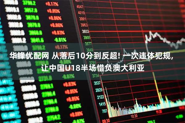 华锋优配网 从落后10分到反超! 一次违体犯规, 让中国U18半场惜负澳大利亚