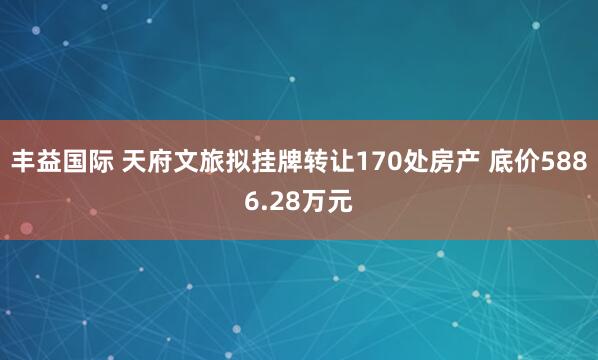 丰益国际 天府文旅拟挂牌转让170处房产 底价5886.28万元