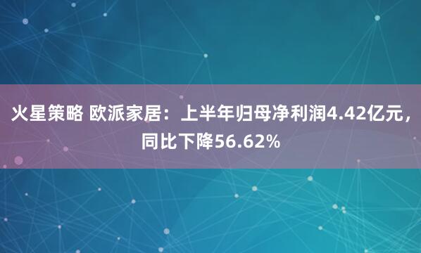 火星策略 欧派家居：上半年归母净利润4.42亿元，同比下降56.62%