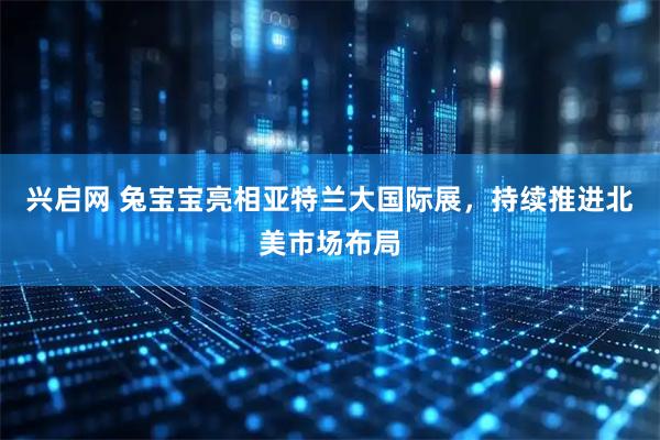 兴启网 兔宝宝亮相亚特兰大国际展，持续推进北美市场布局
