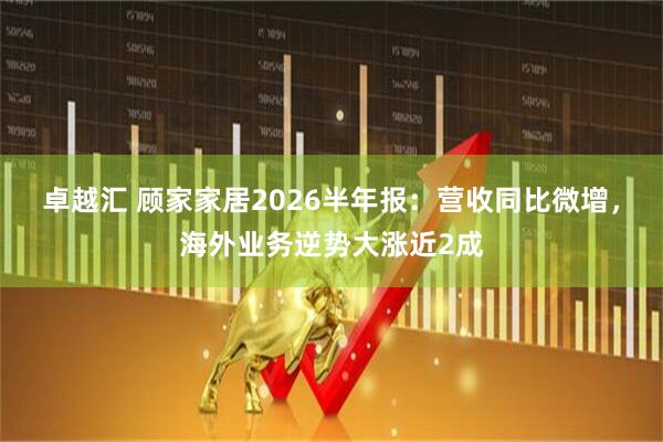 卓越汇 顾家家居2026半年报：营收同比微增，海外业务逆势大涨近2成